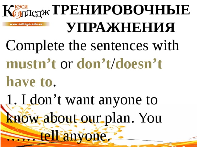 ТРЕНИРОВОЧНЫЕ УПРАЖНЕНИЯ Complete the sentences with mustn’t or don’t / doesn’t  have to . 1. I don’t want anyone to know about our plan. You …… tell anyone. 