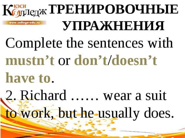 ТРЕНИРОВОЧНЫЕ УПРАЖНЕНИЯ Complete the sentences with mustn’t or don’t / doesn’t  have to . 2. Richard …… wear a suit to work, but he usually does. 
