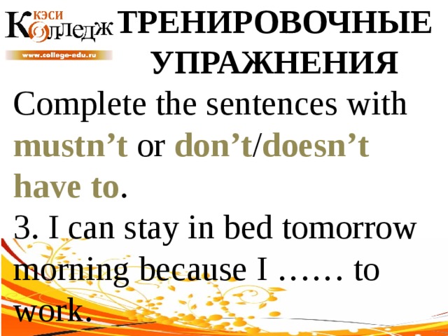 ТРЕНИРОВОЧНЫЕ УПРАЖНЕНИЯ Complete the sentences with mustn’t or don’t / doesn’t  have to . 3. I can stay in bed tomorrow morning because I …… to work. 