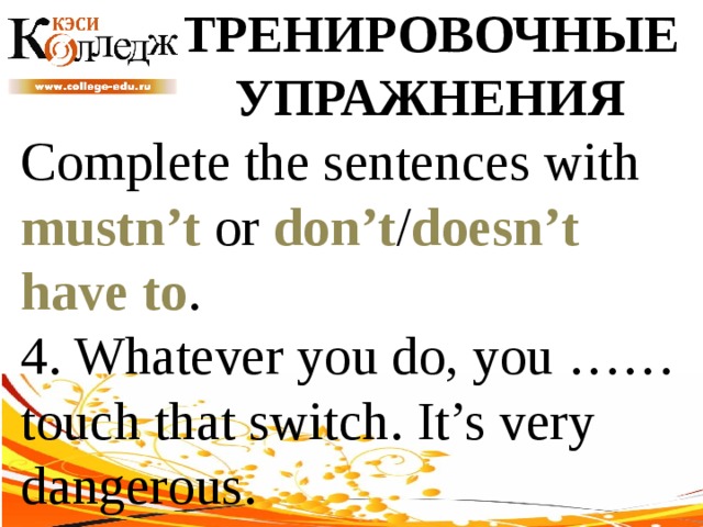 ТРЕНИРОВОЧНЫЕ УПРАЖНЕНИЯ Complete the sentences with mustn’t or don’t / doesn’t  have to . 4. Whatever you do, you …… touch that switch. It’s very dangerous. 