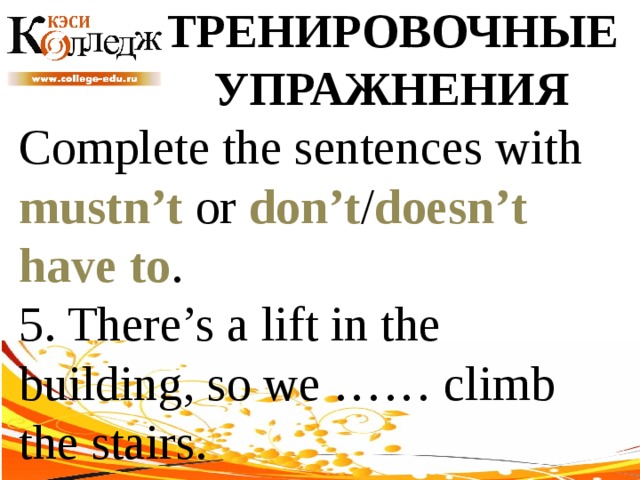 ТРЕНИРОВОЧНЫЕ УПРАЖНЕНИЯ Complete the sentences with mustn’t or don’t / doesn’t  have to . 5. There’s a lift in the building, so we …… climb the stairs. 