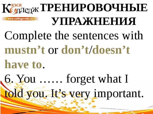 ТРЕНИРОВОЧНЫЕ УПРАЖНЕНИЯ Complete the sentences with mustn’t or don’t / doesn’t  have to . 6. You …… forget what I told you. It’s very important. 