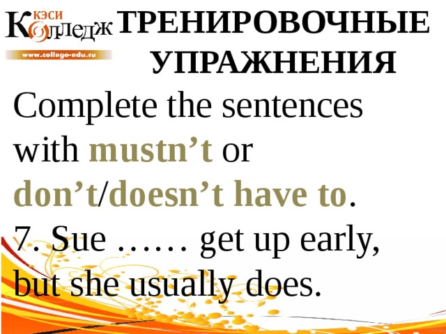 ТРЕНИРОВОЧНЫЕ УПРАЖНЕНИЯ Complete the sentences with mustn’t or don’t / doesn’t  have to . 7. Sue …… get up early, but she usually does. 