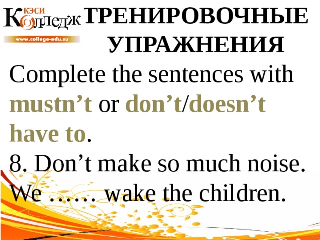ТРЕНИРОВОЧНЫЕ УПРАЖНЕНИЯ Complete the sentences with mustn’t or don’t / doesn’t  have to . 8. Don’t make so much noise. We …… wake the children. 