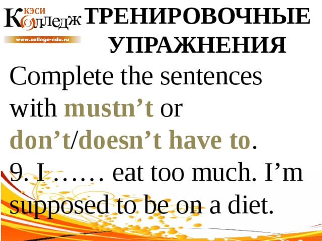 ТРЕНИРОВОЧНЫЕ УПРАЖНЕНИЯ Complete the sentences with mustn’t or don’t / doesn’t  have to . 9. I …… eat too much. I’m supposed to be on a diet. 