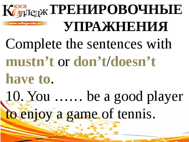 ТРЕНИРОВОЧНЫЕ УПРАЖНЕНИЯ Complete the sentences with mustn’t or don’t / doesn’t  have to . 10. You …… be a good player to enjoy a game of tennis. 