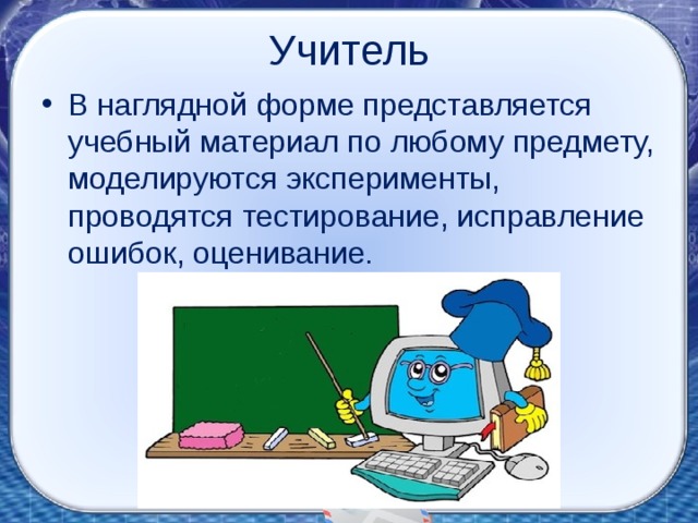 Учитель В наглядной форме представляется учебный материал по любому предмету, моделируются эксперименты, проводятся тестирование, исправление ошибок, оценивание. 