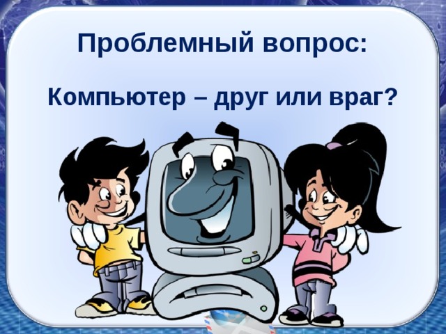 Проблемный вопрос: Компьютер – друг или враг? 