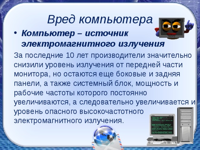 Вред компьютера Компьютер – источник электромагнитного излучения За последние 10 лет производители значительно снизили уровень излучения от передней части монитора, но остаются еще боковые и задняя панели, а также системный блок, мощность и рабочие частоты которого постоянно увеличиваются, а следовательно увеличивается и уровень опасного высокочастотного электромагнитного излучения.  