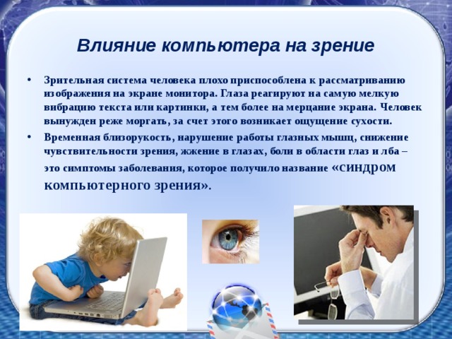 Влияние компьютера на зрение   Зрительная система человека плохо приспособлена к рассматриванию изображения на экране монитора. Глаза реагируют на самую мелкую вибрацию текста или картинки, а тем более на мерцание экрана. Человек вынужден реже моргать, за счет этого возникает ощущение сухости. Временная близорукость, нарушение работы глазных мышц, снижение чувствительности зрения, жжение в глазах, боли в области глаз и лба – это симптомы заболевания, которое получило название «синдром компьютерного зрения» . 