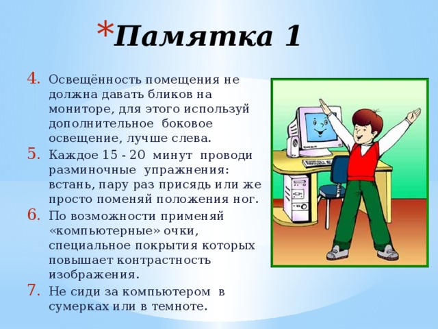 Памятка 1 Освещённость помещения не должна давать бликов на мониторе, для этого используй дополнительное боковое освещение, лучше слева. Каждое 15 - 20 минут проводи разминочные упражнения: встань, пару раз присядь или же просто поменяй положения ног. По возможности применяй «компьютерные» очки, специальное покрытия которых повышает контрастность изображения. Не сиди за компьютером в сумерках или в темноте. Освещённость помещения не должна давать бликов на мониторе, для этого используй дополнительное боковое освещение, лучше слева. Каждое 15 - 20 минут проводи разминочные упражнения: встань, пару раз присядь или же просто поменяй положения ног. По возможности применяй «компьютерные» очки, специальное покрытия которых повышает контрастность изображения. Не сиди за компьютером в сумерках или в темноте. 