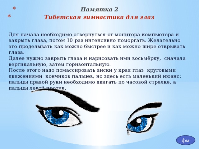 Памятка 2 Тибетская гимнастика для глаз  Для начала необходимо отвернуться от монитора компьютера и закрыть глаза, потом 10 раз интенсивно поморгать. Желательно это проделывать как можно быстрее и как можно шире открывать глаза. Далее нужно закрыть глаза и нарисовать ими восьмёрку, сначала вертикальную, затем горизонтальную. После этого надо помассировать виски у края глаз круговыми движениями кончиков пальцев, но здесь есть маленький нюанс: пальцы правой руки необходимо двигать по часовой стрелке, а пальцы левой против. фм 