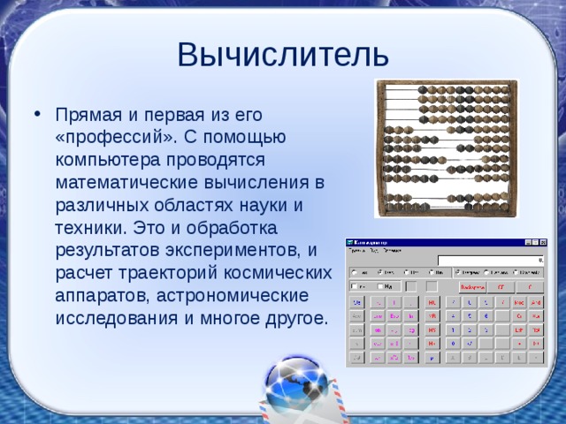 Вычислитель Прямая и первая из его «профессий». С помощью компьютера проводятся математические вычисления в различных областях науки и техники. Это и обработка результатов экспериментов, и расчет траекторий космических аппаратов, астрономические исследования и многое другое. 