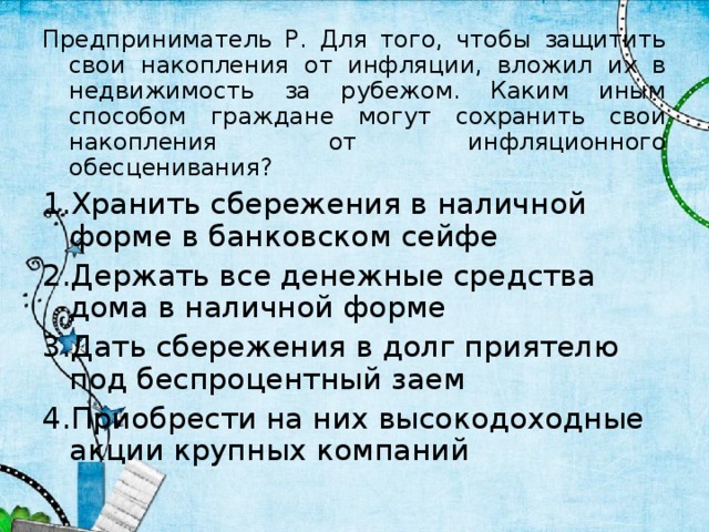 Предприниматель Р. Для того, чтобы защитить свои накопления от инфляции, вложил их в недвижимость за рубежом. Каким иным способом граждане могут сохранить свои накопления от инфляционного обесценивания? Хранить сбережения в наличной форме в банковском сейфе Держать все денежные средства дома в наличной форме Дать сбережения в долг приятелю под беспроцентный заем Приобрести на них высокодоходные акции крупных компаний 4 