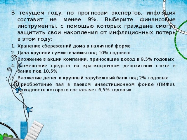 В текущем году, по прогнозам экспертов, инфляция составит не менее 9%. Выберите финансовые инструменты, с помощью которых граждане смогут защитить свои накопления от инфляционных потерь в этом году: Хранение сбережений дома в наличной форме Дача крупной суммы взаймы под 10% годовых Вложение в акции компании, приносящие доход в 9,5% годовых Размещение средств на краткосрочном депозитном счете в банке под 10,5% Вложение денег в крупный зарубежный банк под 2% годовых Приобретение пая в паевом инвестиционном фонде (ПИФе), доходность которого составляет 6,5% годовых  2 3 4 