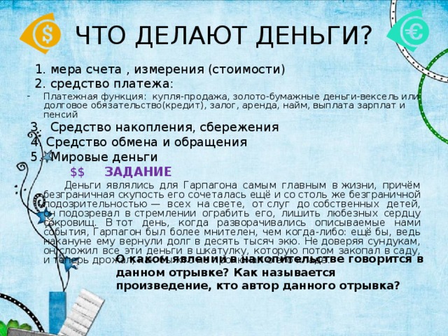 ЧТО ДЕЛАЮТ ДЕНЬГИ?  1. мера счета , измерения (стоимости)  2. средство платежа: Платежная функция: купля-продажа, золото-бумажные деньги-вексель или долговое обязательство(кредит), залог, аренда, найм, выплата зарплат и пенсий  3. Средство накопления, сбережения  4. Средство обмена и обращения  5. Мировые деньги  $$  ЗАДАНИЕ  Деньги являлись для Гарпагона самым главным в жизни, причём безграничная скупость его сочеталась ещё и со столь же безграничной подозрительностью — всех на свете, от слуг до собственных детей, он подозревал в стремлении ограбить его, лишить любезных сердцу сокровищ. В тот день, когда разворачивались описываемые нами события, Гарпагон был более мнителен, чем когда-либо: ещё бы, ведь накануне ему вернули долг в десять тысяч экю. Не доверяя сундукам, он сложил все эти деньги в шкатулку, которую потом закопал в саду, и теперь дрожал, как бы кто не пронюхал о его кладе. О каком явлении в накопительстве говорится в данном отрывке? Как называется произведение, кто автор данного отрывка? 