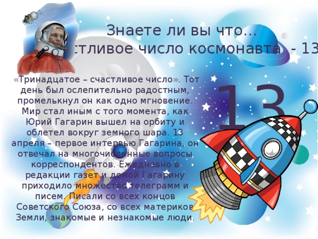 Знаете ли вы что…  счастливое число космонавта - 13 13  «Тринадцатое – счастливое число». Тот день был ослепительно радостным, промелькнул он как одно мгновение. Мир стал иным с того момента, как Юрий Гагарин вышел на орбиту и облетел вокруг земного шара. 13 апреля – первое интервью Гагарина, он отвечал на многочисленные вопросы корреспондентов. Ежедневно в редакции газет и домой Гагарину приходило множество телеграмм и писем. Писали со всех концов Советского Союза, со всех материков Земли, знакомые и незнакомые люди. 