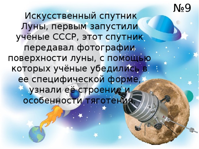№ 9  Искусственный спутник Луны, первым запустили учёные СССР, этот спутник передавал фотографии поверхности луны, с помощью которых учёные убедились в ее специфической форме, узнали её строение и особенности тяготения. 