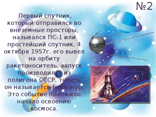№ 2  Первый спутник, который отправился во внеземные просторы, назывался ПС-1 или простейший спутник. 4 октября 1957г. его вывел на орбиту ракетоноситель, запуск производился из полигона СССР, теперь он называется Байконур. Это событие положило начало освоению космоса. 