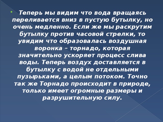 Теперь мы видим что вода вращаясь переливается вниз в пустую бутылку, но очень медленно. Если же мы раскрутим бутылку против часовой стрелки, то увидим что образовалась воздушная воронка – торнадо, которая значительно ускоряет процесс слива воды. Теперь воздух доставляется в бутылку с водой не отдельными пузырьками, а целым потоком. Точно так же Торнадо происходит в природе, только имеет огромные размеры и разрушительную силу.