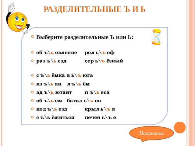 РАЗДЕЛИТЕЛЬНЫЕ Ъ И Ь   Выберите разделительные Ъ или Ь:  об  ъ \ ь  явление   рел  ь \ ъ  еф раз  ъ \ ь  езд    сер  ь \ ъ  ёзный с  ъ \ ь  ёмка    в  ь \ ъ  юга из  ъ \ ь  ян    л  ъ \ ь  ём ад  ъ \ ь  ютант   п  ъ \ ь  еса об  ъ \ ь  ём     батал  ь \ ъ  он под  ъ \ ь  езд   крыл  ь \ ъ  я с  ъ\ь ёжиться   печен ь\ъ е  Подсказка