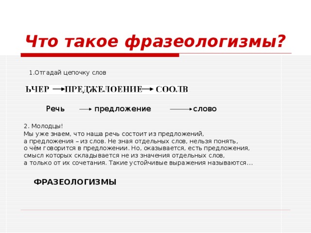 Что такое фразеологизмы? 1.Отгадай цепочку слов Речь предложение слово 2. Молодцы!  Мы уже знаем, что наша речь состоит из предложений, а предложения – из слов. Не зная отдельных слов, нельзя понять, о чём говорится в предложении. Но, оказывается, есть предложения, смысл которых складывается не из значения отдельных слов, а только от их сочетания. Такие устойчивые выражения называются… ФРАЗЕОЛОГИЗМЫ 