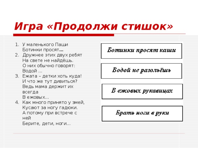 Игра «Продолжи стишок» У маленького Паши  Ботинки просят … Дружнее этих двух ребят  На свете не найдёшь.  О них обычно говорят:  Водой … Ежата – детки хоть куда!  И что же тут дивиться?  Ведь мама держит их всегда  В ежовых… Как много принято у змей,  Кусают за ногу гадюки.  А потому при встрече с ней  Берите, дети, ноги… 
