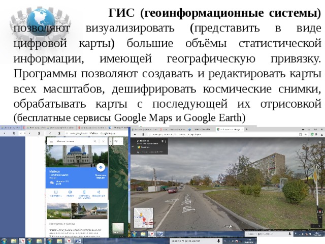  ГИС (геоинформационные системы) позволяют визуализировать (представить в виде цифровой карты) большие объёмы статистической информации, имеющей географическую привязку. Программы позволяют создавать и редактировать карты всех масштабов, дешифрировать космические снимки, обрабатывать карты с последующей их отрисовкой (бесплатные сервисы Google Maps и Google Earth) 