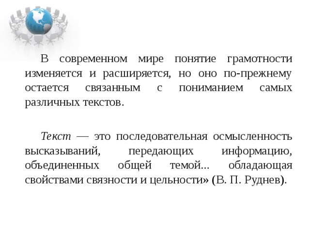 В современном мире понятие грамотности изменяется и расширяется, но оно по-прежнему остается связанным с пониманием самых различных текстов.  Текст — это последовательная осмысленность высказываний, передающих информацию, объединенных общей темой... обладающая свойствами связности и цельности» (В. П. Руднев). 