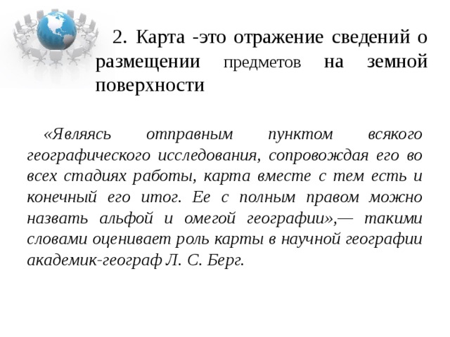 2. Карта -это отражение сведений о размещении предметов на земной поверхности  «Являясь отправным пунктом всякого географического исследования, сопровождая его во всех стадиях работы, карта вместе с тем есть и конечный его итог. Ее с полным правом можно назвать альфой и омегой географии»,— такими словами оценивает роль карты в научной географии академик-географ Л. С. Берг.  