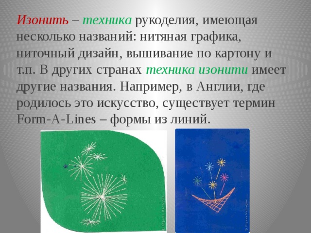 Изонить – техника  рукоделия, имеющая несколько названий: нитяная графика, ниточный дизайн, вышивание по картону и т.п. В других странах техника изонити  имеет другие названия. Например, в Англии, где родилось это искусство, существует термин Form-A-Lines – формы из линий. 