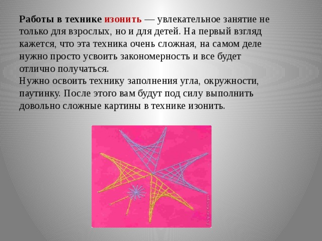 Работы в технике изонить  — увлекательное занятие не только для взрослых, но и для детей. На первый взгляд кажется, что эта техника очень сложная, на самом деле нужно просто усвоить закономерность и все будет отлично получаться.  Нужно освоить технику заполнения угла, окружности, паутинку. После этого вам будут под силу выполнить довольно сложные картины в технике изонить.   