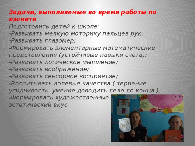 Задачи, выполняемые во время работы по изонити Подготовить детей к школе: -Развивать мелкую моторику пальцев рук; -Развивать глазомер; -Формировать элементарные математические представления (устойчивые навыки счета); -Развивать логическое мышление; -Развивать воображение; -Развивать сенсорное восприятие; -Воспитывать волевые качества ( терпение, усидчивость, умение доводить дело до конца ); -Формировать художественные способности и эстетический вкус. 