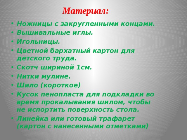 Материал: Ножницы с закругленными концами. Вышивальные иглы. Игольницы. Цветной бархатный картон для детского труда. Скотч шириной 1см. Нитки мулине. Шило (короткое) Кусок пенопласта для подкладки во время прокалывания шилом, чтобы не испортить поверхность стола. Линейка или готовый трафарет (картон с нанесенными отметками) 