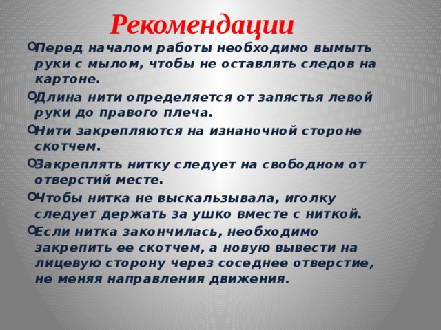 Рекомендации Перед началом работы необходимо вымыть руки с мылом, чтобы не оставлять следов на картоне. Длина нити определяется от запястья левой руки до правого плеча. Нити закрепляются на изнаночной стороне скотчем. Закреплять нитку следует на свободном от отверстий месте. Чтобы нитка не выскальзывала, иголку следует держать за ушко вместе с ниткой. Если нитка закончилась, необходимо закрепить ее скотчем, а новую вывести на лицевую сторону через соседнее отверстие, не меняя направления движения. 
