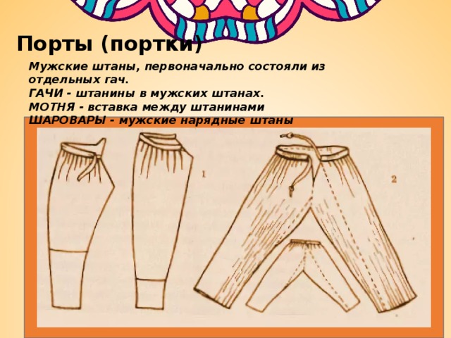 Порты (портки) Мужские штаны, первоначально состояли из отдельных гач. ГАЧИ - штанины в мужских штанах. МОТНЯ - вставка между штанинами ШАРОВАРЫ - мужские нарядные штаны   