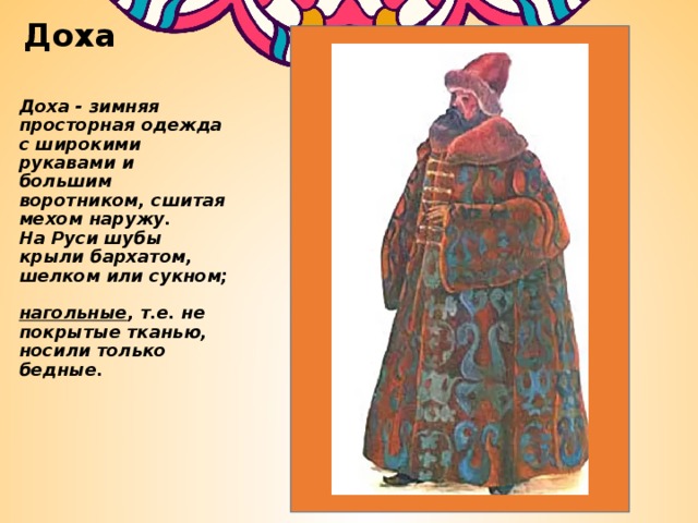 Доха Доха - зимняя просторная одежда с широкими рукавами и большим воротником, сшитая мехом наружу.  На Руси шубы крыли бархатом, шелком или сукном;  нагольные , т.е. не покрытые тканью, носили только бедные.   