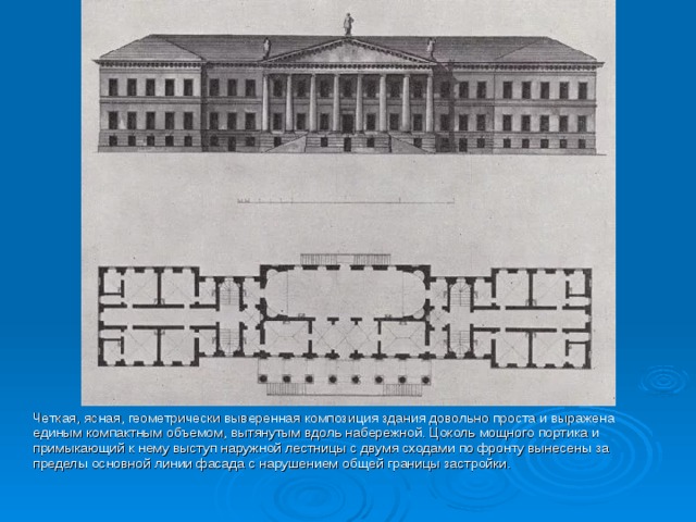  Четкая, ясная, геометрически выверенная композиция здания довольно проста и выражена единым компактным объемом, вытянутым вдоль набережной. Цоколь мощного портика и примыкающий к нему выступ наружной лестницы с двумя сходами по фронту вынесены за пределы основной линии фасада с нарушением общей границы застройки. 