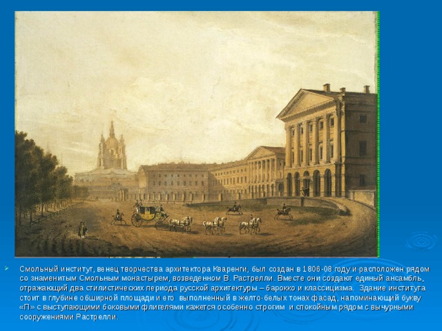 Смольный институт, венец творчества архитектора Кваренги, был создан в 1806-08 году и расположен рядом со знаменитым Смольным монастырем, возведенном В. Растрелли. Вместе они создают единый ансамбль, отражающий два стилистических периода русской архитектуры – барокко и классицизма.  Здание института стоит в глубине обширной площади и его  выполненный в желто-белых тонах фасад, напоминающий букву «П» с выступающими боковыми флигелями кажется особенно строгим  и спокойным рядом с вычурными сооружениями Растрелли.  