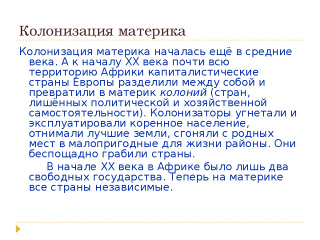 Колонизация материка Колонизация материка началась ещё в средние века. А к началу XX века почти всю территорию Африки капиталистические страны Европы разделили между собой и превратили в материк колоний (стран, лишённых политической и хозяйственной самостоятельности). Колонизаторы угнетали и эксплуатировали коренное население, отнимали лучшие земли, сгоняли с родных мест в малопригодные для жизни районы. Они беспощадно грабили страны.  В начале  XX века в Африке было лишь два свободных государства. Теперь на материке все страны независимые. 