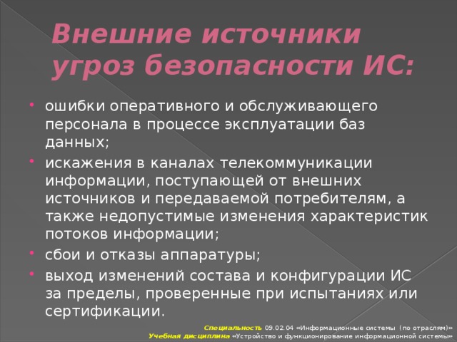 Внешние источники угроз безопасности ИС: ошибки оперативного и обслуживающего персонала в про­цессе эксплуатации баз данных; искажения в каналах телекоммуникации информации, по­ступающей от внешних источников и передаваемой потребите­лям, а также недопустимые изменения характеристик потоков ин­формации; сбои и отказы аппаратуры; выход изменений состава и конфигурации ИС за пределы, проверенные при испытаниях или сертификации. Специальность 09.02.04 «Информационные системы (по отраслям)» Учебная дисциплина «Устройство и функционирование информационной системы» 