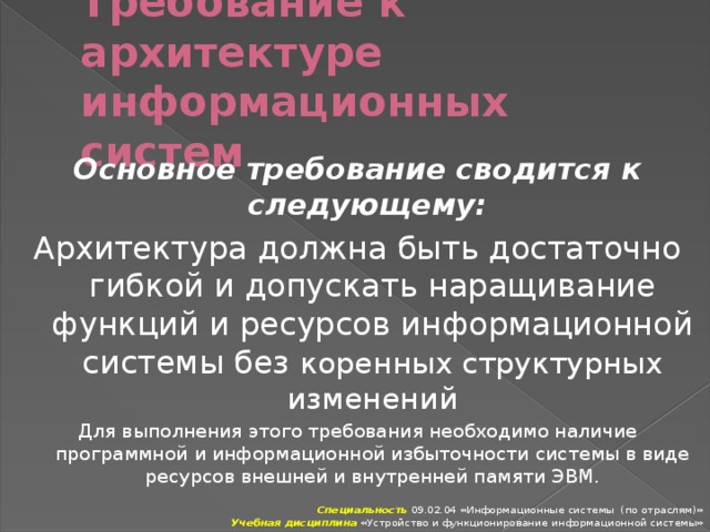 Требование к архитектуре информационных систем Основное требование сводится к следующему: Архитектура должна быть достаточно гибкой и допускать наращивание функций и ресурсов информационной системы без коренных структурных изменений Для выполнения этого требования необходимо наличие программной и информационной избыточности системы в виде ресурсов внешней и внутренней памяти ЭВМ. Специальность 09.02.04 «Информационные системы (по отраслям)» Учебная дисциплина «Устройство и функционирование информационной системы» 