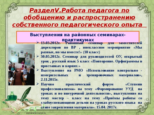 РазделV.Работа педагога по обобщению и распространению собственного педагогического опыта Выступления на районных семинарах-практикумах 13.03.2012г. Районный семинар для заместителей директоров по ВР , внеклассное мероприятие «Мы разные, но мы вместе!» (10 класс) 30.05.2012г. Семинар для руководителей ОУ, открытый урок , русский язык 5 класс «Повторение. Орфограммы в приставках и корнях » Выступление на РМО «Использование контрольно - измерительных и тренировочных материалов», 2.11.2015г. Научно практический форум «Ступени профессионализма» на тему «Формирование УУД на уроках и во внеурочной деятельности», выступление на тему мастер – класс на тему «Приёмы работы со слабоуспевающими детьми на уроках русского языка на этапе закрепления материала». 15.04. 2017г. 