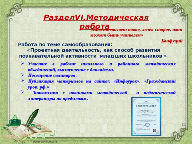 РазделVI.Методическая работа «Кто постигает новое, лелея старое, тот может быть учителем»  Конфуций Работа по теме самообразования: «Проектная деятельность, как способ развития познавательной активности младших школьников » Участие в работе школьного и районного методических объединений, выступление с докладами. Посещение семинаров . Публикация материалов на сайтах «Инфоурок», «Гражданский урок. рф.»  Знакомство с новинками методической и педагогической литературы по предметам. 