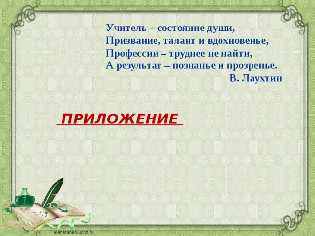 Учитель – состояние души,   Призвание, талант и вдохновенье,   Профессии – труднее не найти,   А результат – познанье и прозренье. В. Лаухтин  ПРИЛОЖЕНИЕ 