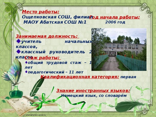 Место работы:  Ощепковская СОШ, филиал  МАОУ Абатская СОШ №1  Год начала работы:  2006 год Занимаемая должность: учитель начальных классов, классный руководитель 2 класса  Стаж работы: общий трудовой стаж – 12 лет педагогический – 11 лет Квалификационная категория:  первая Знание иностранных языков:  Немецкий язык, со словарём 