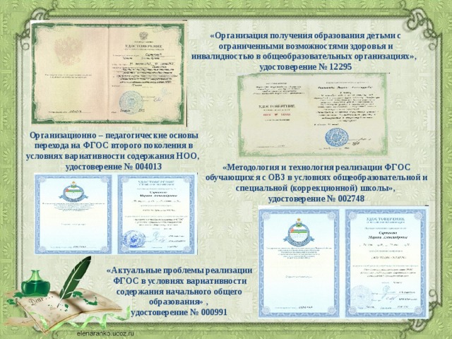 «Организация получения образования детьми с ограниченными возможностями здоровья и инвалидностью в общеобразовательных организациях», удостоверение № 12295 Организационно – педагогические основы перехода на ФГОС второго поколения в условиях вариативности содержания НОО, удостоверение № 004013 «Методология и технология реализации ФГОС обучающихся с ОВЗ в условиях общеобразовательной и специальной (коррекционной) школы», удостоверение № 002748 «Актуальные проблемы реализации ФГОС в условиях вариативности содержания начального общего образования» , удостоверение № 000991 