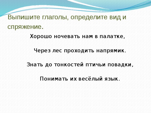 Выпишите глаголы, определите вид и спряжение .  Хорошо ночевать нам в палатке,  Через лес проходить напрямик.  Знать до тонкостей птичьи повадки,  Понимать их весёлый язык. 