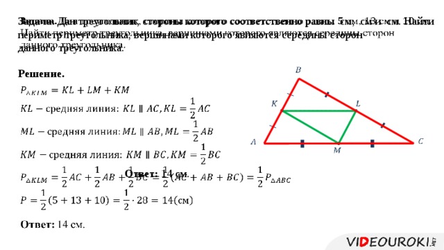   Задача. Дан треугольник, стороны которого соответственно равны см, см и см. Найти периметр треугольника, вершинами которого являются середины сторон данного треугольника.   Решение.   Ответ: 14 см.          