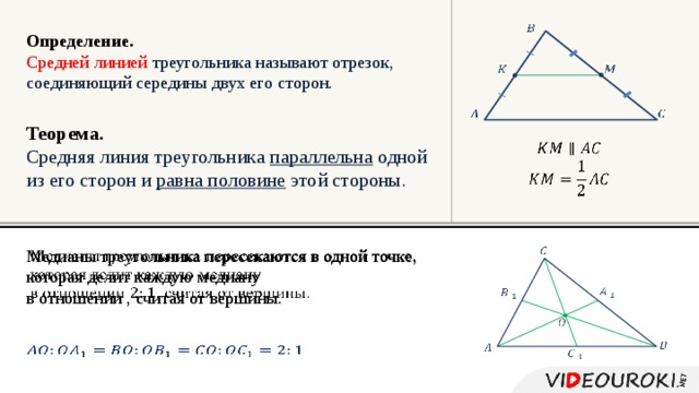   Определение. Средней линией  треугольника называют отрезок, соединяющий середины двух его сторон.         Теорема. Средняя линия треугольника параллельна одной из его сторон и равна половине этой стороны.     Медианы треугольника пересекаются в одной точке,   которая делит каждую медиану в отношении , считая от вершины.              